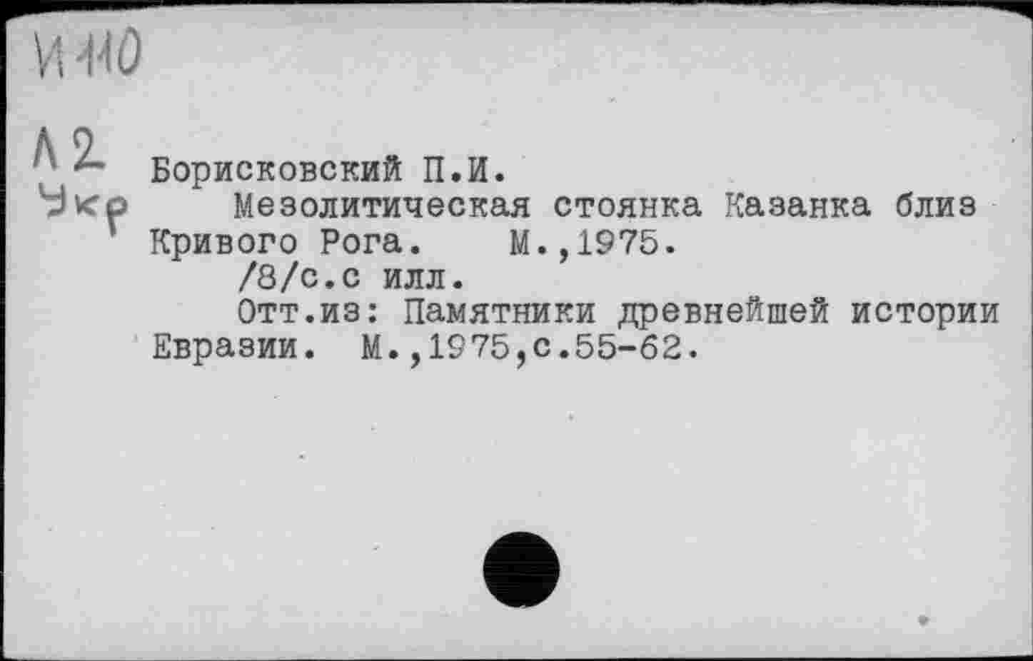 ﻿• Борисковский П.И.
53 ко Мезолитическая стоянка Казанка близ
Кривого Рога. М.,1975.
/8/с.с илл.
Отт.из: Памятники древнейшей истории Евразии. М.,1975,0.55-62.